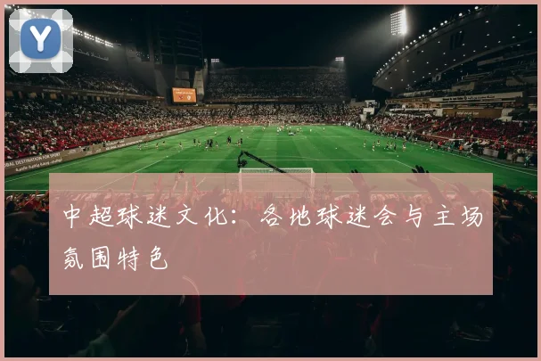 中超球迷文化:各地球迷会与主场氛围特色