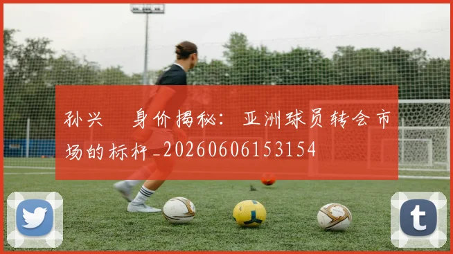孙兴慜身价揭秘：亚洲球员转会市场的标杆_20260606153154